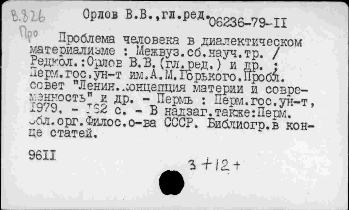 ﻿МН, Орлов В.В.,гл.редгб236_79_п
Проблема человека в диалектическом материализме : Межвуз.об.науч.тр. / Редкол.:Орлов В.В.(гл.ред.) и др. ; керм.гос.ун-т им.А.М. Горького. 11робл. совет Ленин, концепция материи и совре-тпп§0СТЬ"лп ДР* “ Пермь : Перм.гос.ун-т, .о2 с. - В надзаг.также:Перм.
^бл. орг. Филос. о-ва СССР. Библиогр.в конце статей.
9611